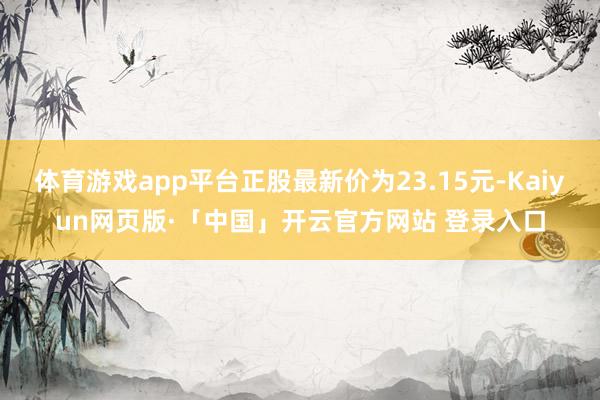 体育游戏app平台正股最新价为23.15元-Kaiyun网页版·「中国」开云官方网站 登录入口