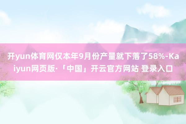 开yun体育网仅本年9月份产量就下落了58%-Kaiyun网页版·「中国」开云官方网站 登录入口