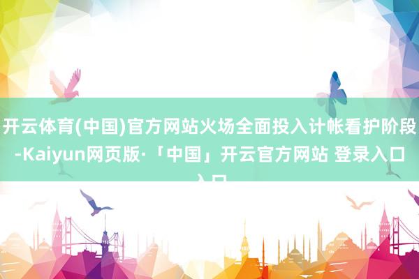 开云体育(中国)官方网站火场全面投入计帐看护阶段-Kaiyun网页版·「中国」开云官方网站 登录入口